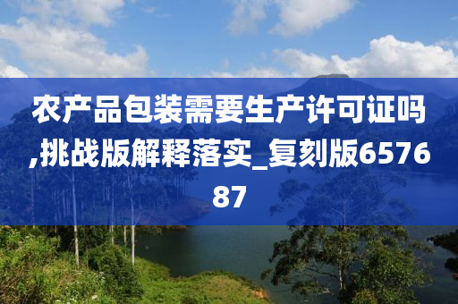 农产品包装需要生产许可证吗,挑战版解释落实_复刻版657687