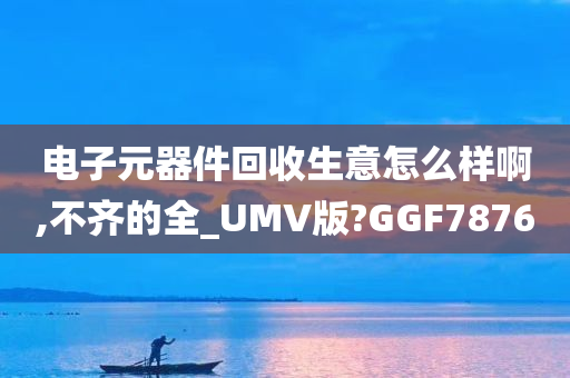 电子元器件回收生意怎么样啊,不齐的全_UMV版?GGF7876