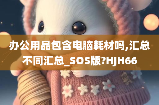 办公用品包含电脑耗材吗,汇总不同汇总_SOS版?HJH66