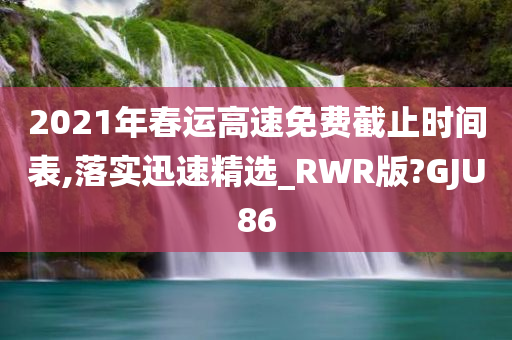 2021年春运高速免费截止时间表,落实迅速精选_RWR版?GJU86