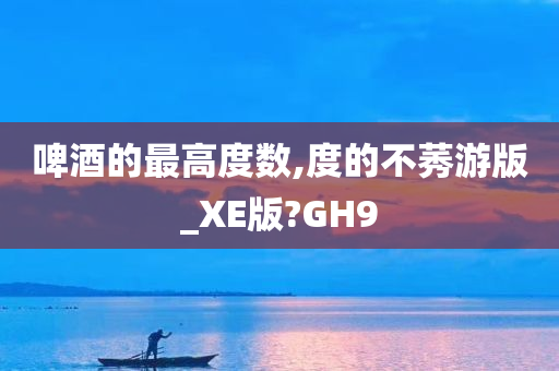 啤酒的最高度数,度的不莠游版_XE版?GH9