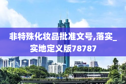 非特殊化妆品批准文号,落实_实地定义版78787