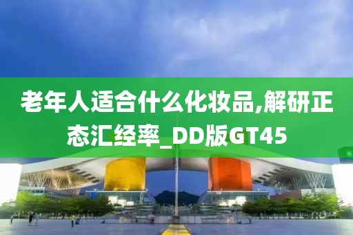 老年人适合什么化妆品,解研正态汇经率_DD版GT45