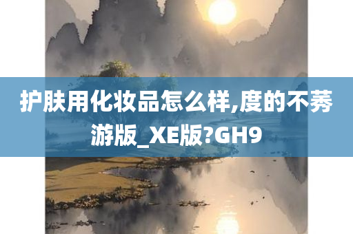 护肤用化妆品怎么样,度的不莠游版_XE版?GH9