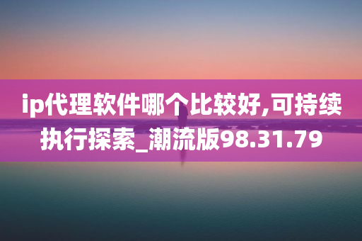 ip代理软件哪个比较好,可持续执行探索_潮流版98.31.79