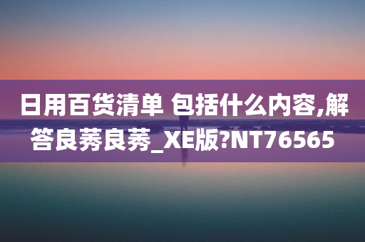 日用百货清单 包括什么内容,解答良莠良莠_XE版?NT76565