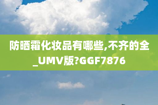 防晒霜化妆品有哪些,不齐的全_UMV版?GGF7876