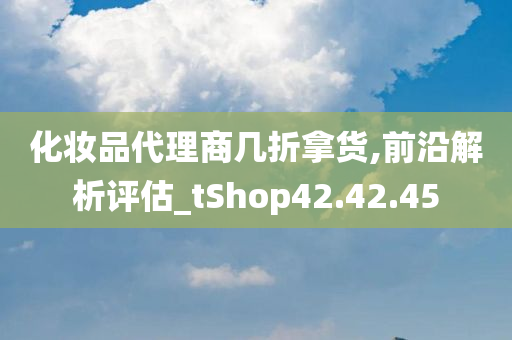 化妆品代理商几折拿货,前沿解析评估_tShop42.42.45