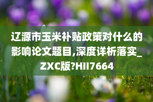 辽源市玉米补贴政策对什么的影响论文题目,深度详析落实_ZXC版?HII7664