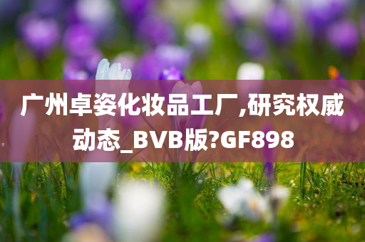 广州卓姿化妆品工厂,研究权威动态_BVB版?GF898