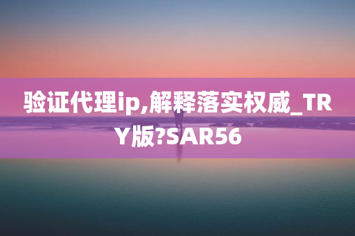 验证代理ip,解释落实权威_TRY版?SAR56