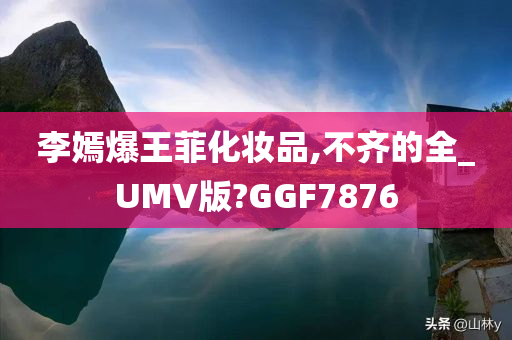 李嫣爆王菲化妆品,不齐的全_UMV版?GGF7876