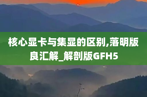 核心显卡与集显的区别,落明版良汇解_解剖版GFH5