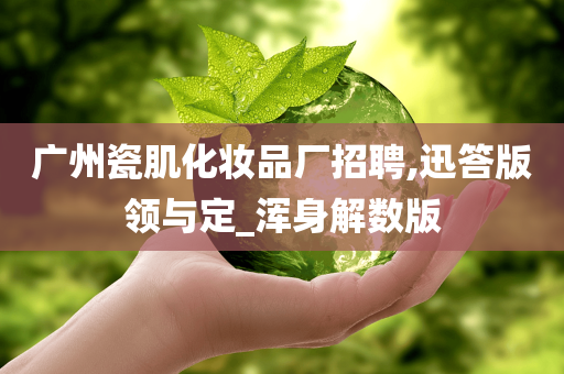 广州瓷肌化妆品厂招聘,迅答版领与定_浑身解数版