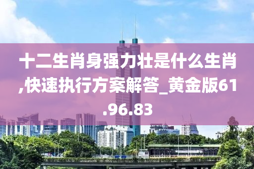 十二生肖身强力壮是什么生肖,快速执行方案解答_黄金版61.96.83