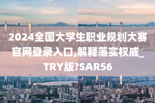 2024全国大学生职业规划大赛官网登录入口,解释落实权威_TRY版?SAR56