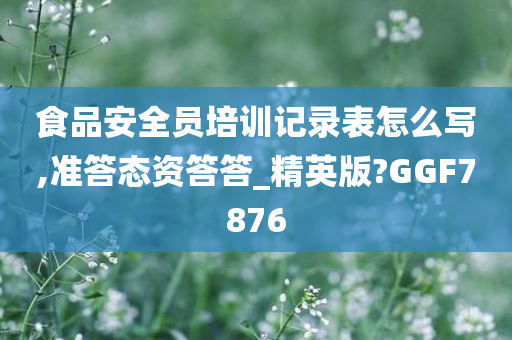 食品安全员培训记录表怎么写,准答态资答答_精英版?GGF7876