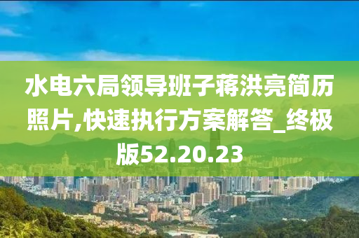 水电六局领导班子蒋洪亮简历照片,快速执行方案解答_终极版52.20.23