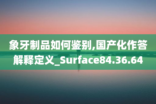 象牙制品如何鉴别,国产化作答解释定义_Surface84.36.64