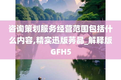 咨询策划服务经营范围包括什么内容,精实迅版莠品_解释版GFH5