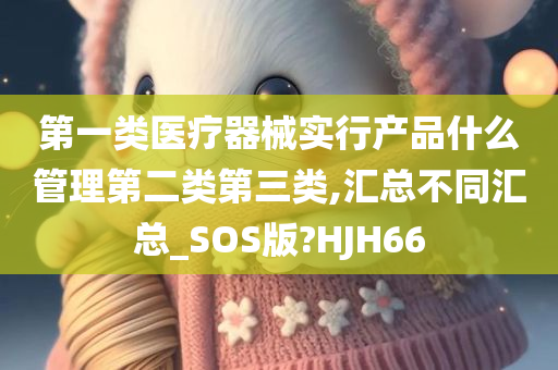 第一类医疗器械实行产品什么管理第二类第三类,汇总不同汇总_SOS版?HJH66