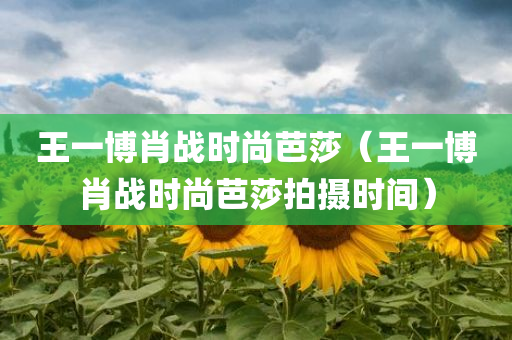 王一博肖战时尚芭莎（王一博肖战时尚芭莎拍摄时间）