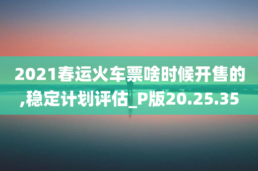 2021春运火车票啥时候开售的,稳定计划评估_P版20.25.35