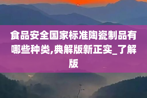 食品安全国家标准陶瓷制品有哪些种类,典解版新正实_了解版