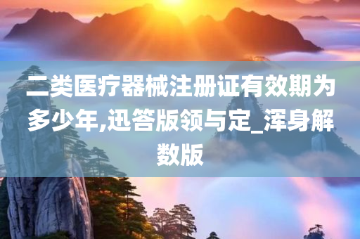 二类医疗器械注册证有效期为多少年,迅答版领与定_浑身解数版