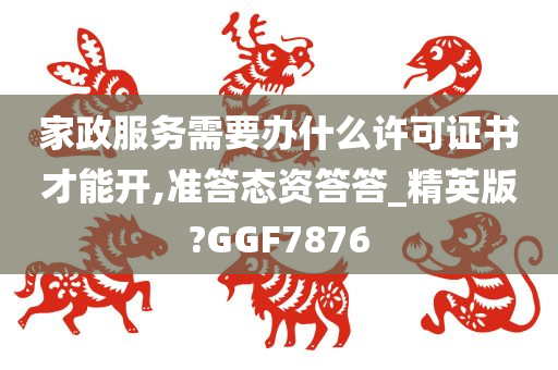 家政服务需要办什么许可证书才能开,准答态资答答_精英版?GGF7876