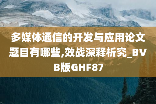 多媒体通信的开发与应用论文题目有哪些,效战深释析究_BVB版GHF87