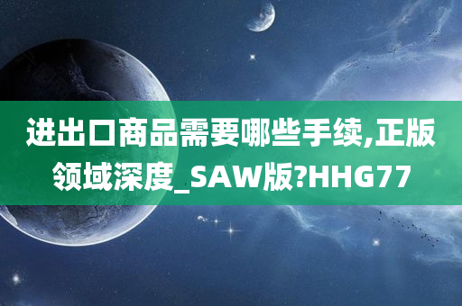 进出口商品需要哪些手续,正版领域深度_SAW版?HHG77