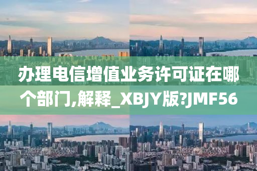 办理电信增值业务许可证在哪个部门,解释_XBJY版?JMF56