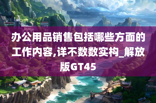 办公用品销售包括哪些方面的工作内容,详不数数实构_解放版GT45