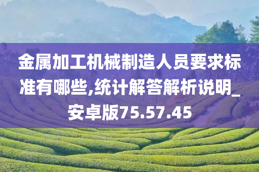 金属加工机械制造人员要求标准有哪些,统计解答解析说明_安卓版75.57.45