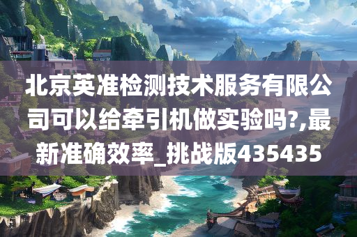 北京英准检测技术服务有限公司可以给牵引机做实验吗?,最新准确效率_挑战版435435