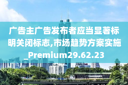 广告主广告发布者应当显著标明关闭标志,市场趋势方案实施_Premium29.62.23