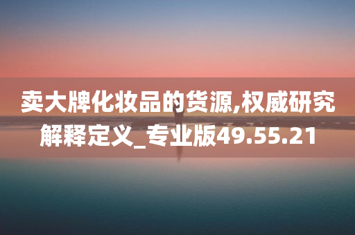 卖大牌化妆品的货源,权威研究解释定义_专业版49.55.21