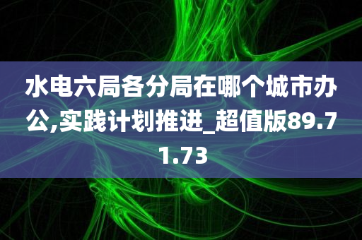 水电六局各分局在哪个城市办公,实践计划推进_超值版89.71.73