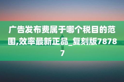 广告发布费属于哪个税目的范围,效率最新正品_复刻版78787