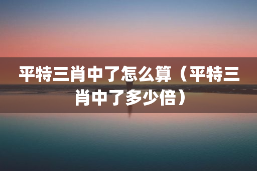 平特三肖中了怎么算（平特三肖中了多少倍）