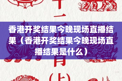 香港开奖结果今晚现场直播结果（香港开奖结果今晚现场直播结果是什么）