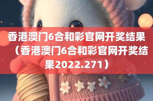 香港澳门6合和彩官网开奖结果（香港澳门6合和彩官网开奖结果2022.271）