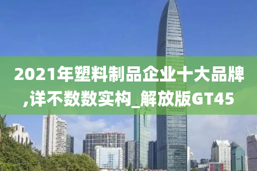 2021年塑料制品企业十大品牌,详不数数实构_解放版GT45