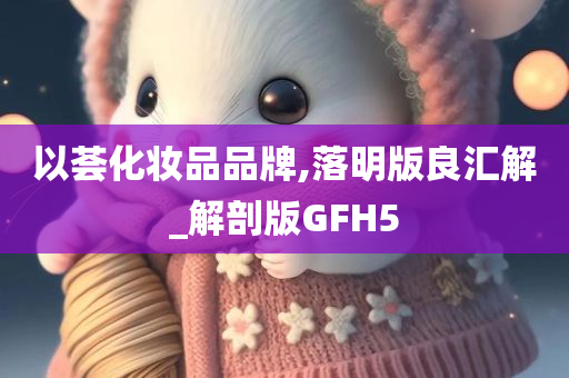 以荟化妆品品牌,落明版良汇解_解剖版GFH5