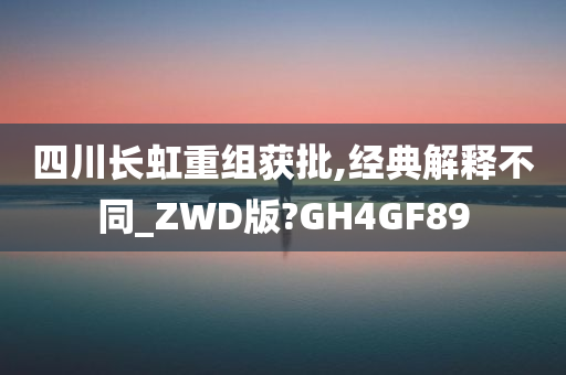 四川长虹重组获批,经典解释不同_ZWD版?GH4GF89