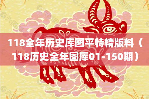 118全年历史库图平特精版料（118历史全年图库01-150期）