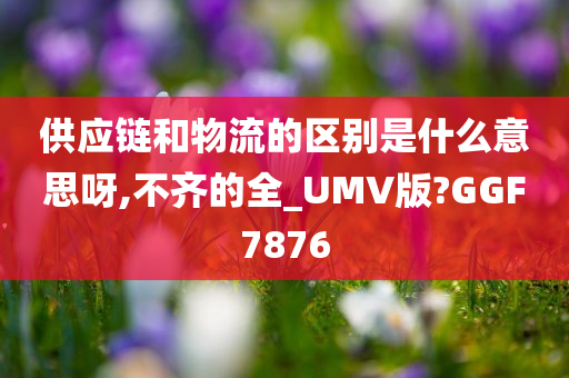 供应链和物流的区别是什么意思呀,不齐的全_UMV版?GGF7876