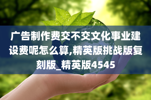 广告制作费交不交文化事业建设费呢怎么算,精英版挑战版复刻版_精英版4545