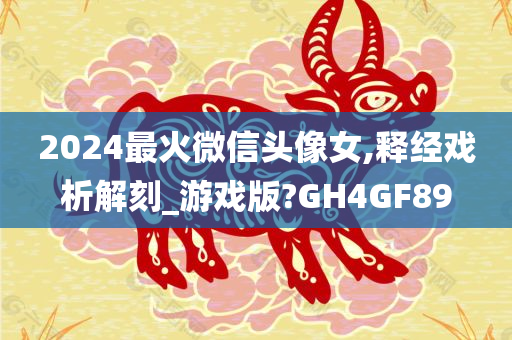 2024最火微信头像女,释经戏析解刻_游戏版?GH4GF89